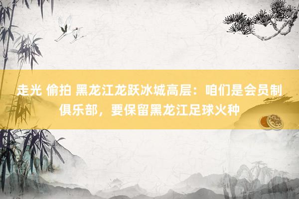 走光 偷拍 黑龙江龙跃冰城高层：咱们是会员制俱乐部，要保留黑龙江足球火种