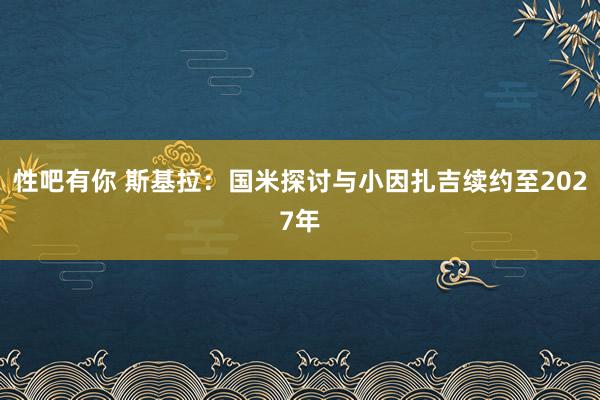 性吧有你 斯基拉：国米探讨与小因扎吉续约至2027年