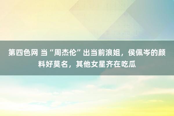 第四色网 当“周杰伦”出当前浪姐，侯佩岑的颜料好莫名，其他女星齐在吃瓜