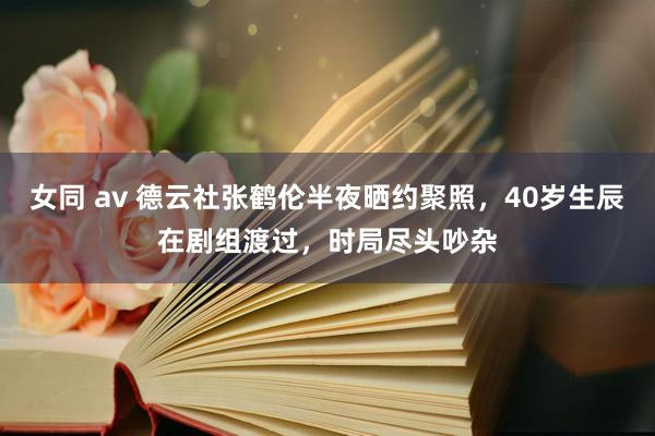 女同 av 德云社张鹤伦半夜晒约聚照，40岁生辰在剧组渡过，时局尽头吵杂