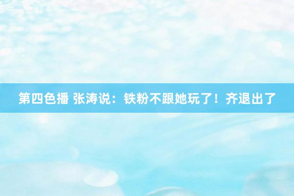 第四色播 张涛说：铁粉不跟她玩了！齐退出了