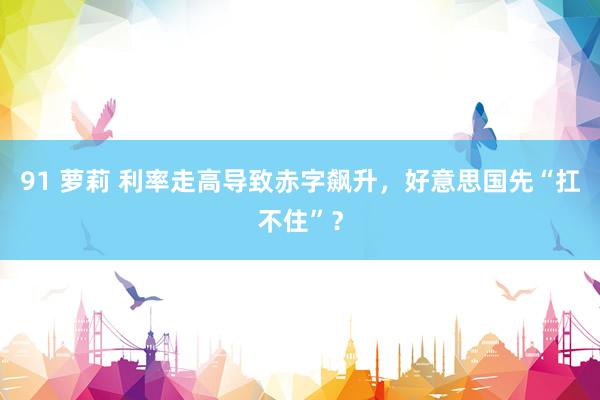 91 萝莉 利率走高导致赤字飙升，好意思国先“扛不住”？