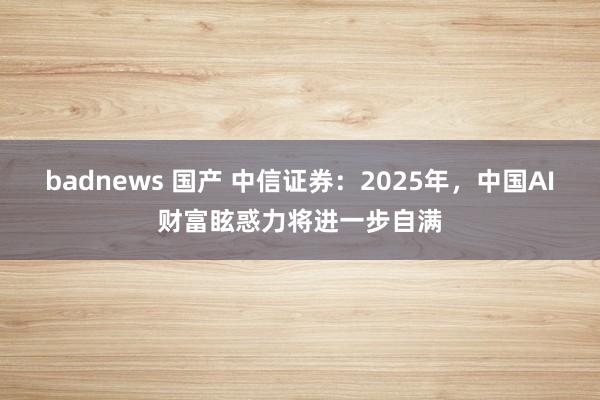 badnews 国产 中信证券：2025年，中国AI财富眩惑力将进一步自满
