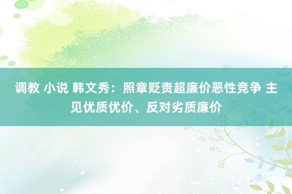 调教 小说 韩文秀：照章贬责超廉价恶性竞争 主见优质优价、反对劣质廉价