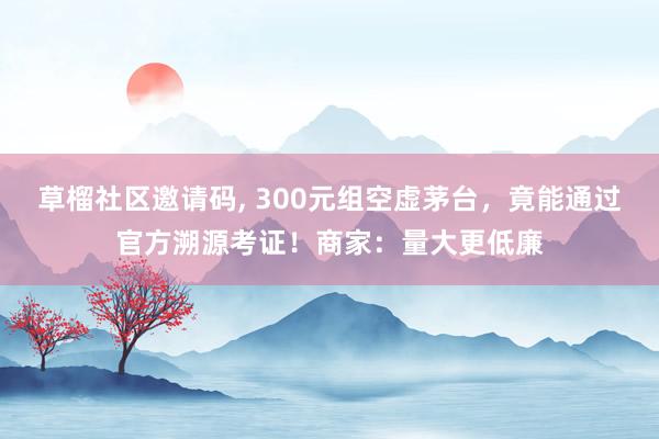 草榴社区邀请码, 300元组空虚茅台，竟能通过官方溯源考证！商家：量大更低廉