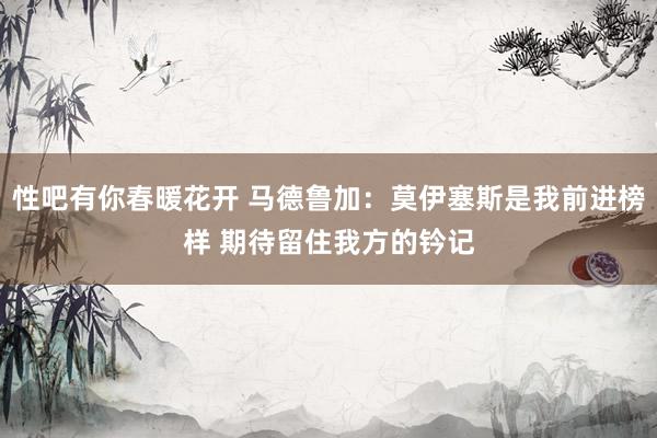 性吧有你春暖花开 马德鲁加：莫伊塞斯是我前进榜样 期待留住我方的钤记