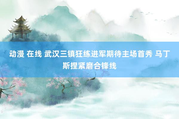 动漫 在线 武汉三镇狂练进军期待主场首秀 马丁斯捏紧磨合锋线