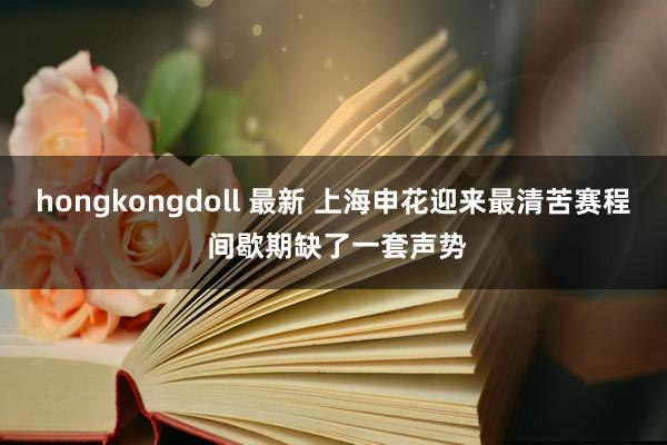 hongkongdoll 最新 上海申花迎来最清苦赛程 间歇期缺了一套声势