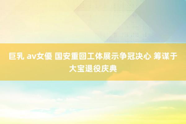 巨乳 av女優 国安重回工体展示争冠决心 筹谋于大宝退役庆典