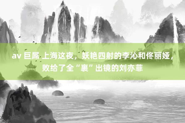 av 巨屌 上海这夜，妖艳四射的李沁和佟丽娅，败给了全“裹”出镜的刘亦菲