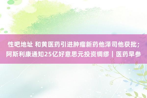 性吧地址 和黄医药引进肿瘤新药他泽司他获批；阿斯利康通知25亿好意思元投资绸缪｜医药早参