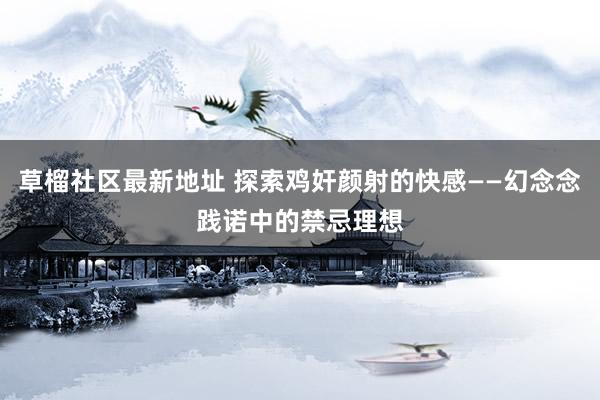草榴社区最新地址 探索鸡奸颜射的快感——幻念念践诺中的禁忌理想