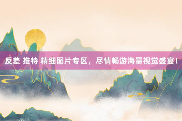 反差 推特 精细图片专区，尽情畅游海量视觉盛宴！