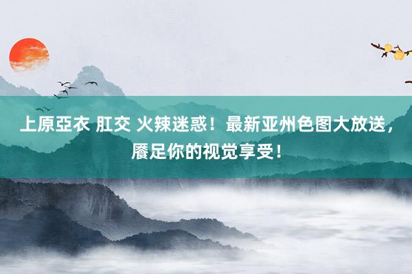 上原亞衣 肛交 火辣迷惑！最新亚州色图大放送，餍足你的视觉享受！