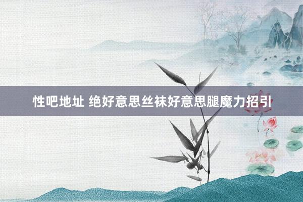 性吧地址 绝好意思丝袜好意思腿魔力招引