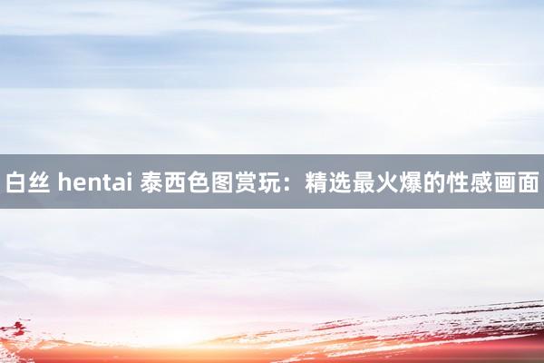 白丝 hentai 泰西色图赏玩：精选最火爆的性感画面