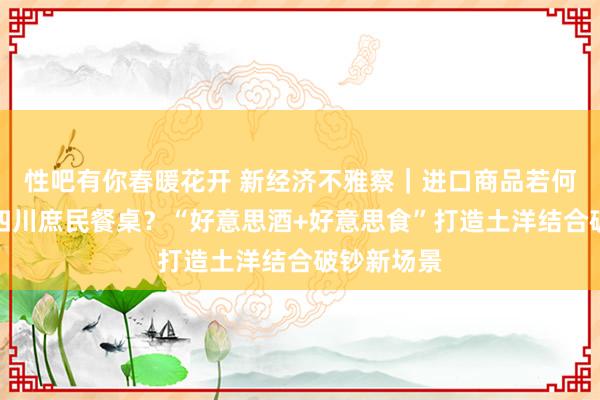 性吧有你春暖花开 新经济不雅察｜进口商品若何更快融入四川庶民餐桌？“好意思酒+好意思食”打造土洋结合破钞新场景