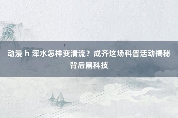 动漫 h 浑水怎样变清流？成齐这场科普活动揭秘背后黑科技