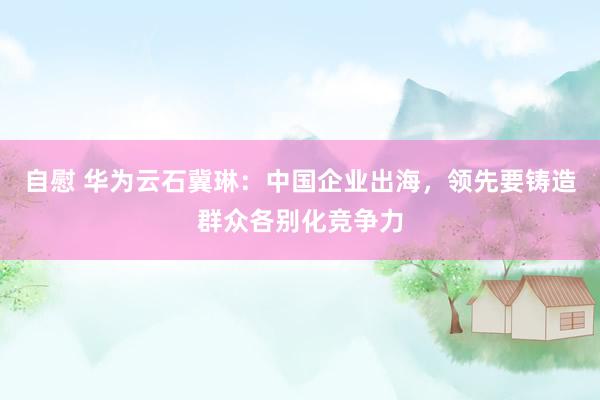 自慰 华为云石冀琳：中国企业出海，领先要铸造群众各别化竞争力