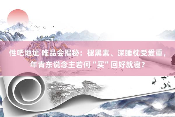 性吧地址 唯品会揭秘：褪黑素、深睡枕受爱重，年青东说念主若何“买”回好就寝？