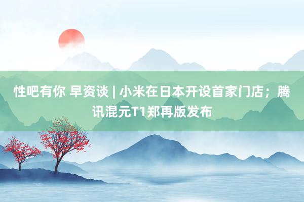 性吧有你 早资谈 | 小米在日本开设首家门店；腾讯混元T1郑再版发布