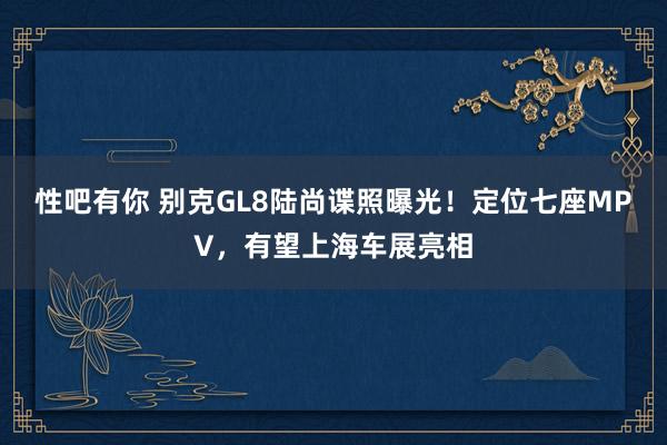 性吧有你 别克GL8陆尚谍照曝光！定位七座MPV，有望上海车展亮相