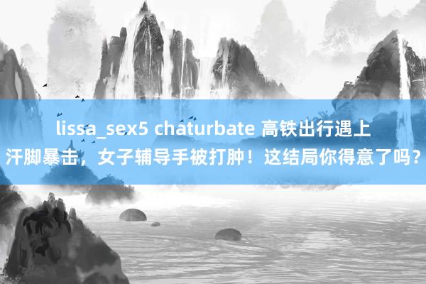 lissa_sex5 chaturbate 高铁出行遇上汗脚暴击，女子辅导手被打肿！这结局你得意了吗？