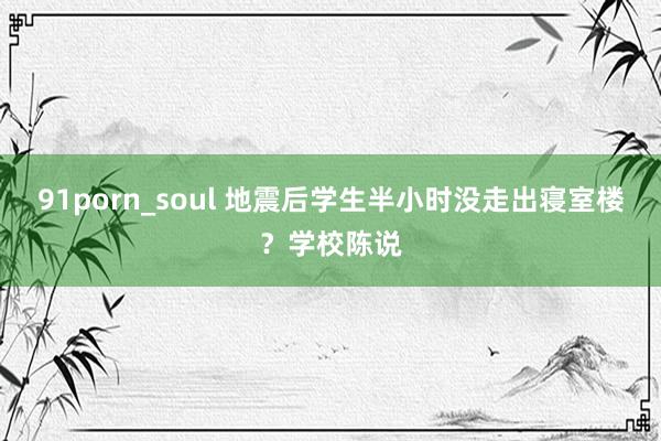 91porn_soul 地震后学生半小时没走出寝室楼？学校陈说