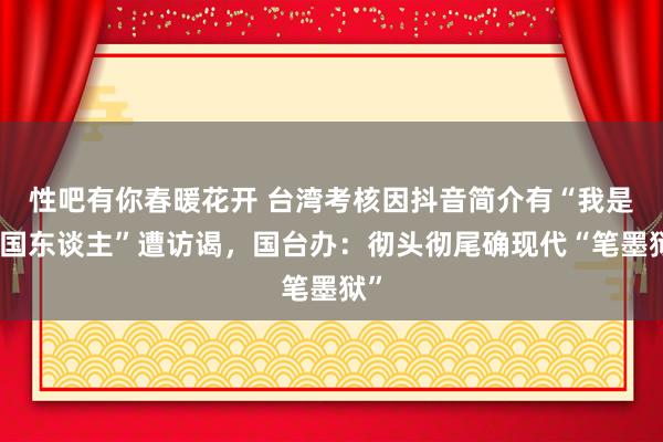 性吧有你春暖花开 台湾考核因抖音简介有“我是中国东谈主”遭访谒，国台办：彻头彻尾确现代“笔墨狱”