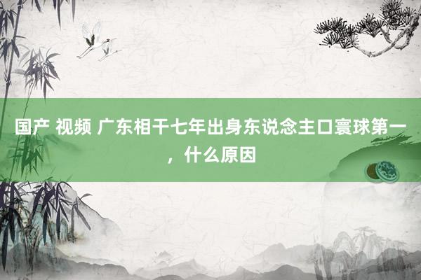 国产 视频 广东相干七年出身东说念主口寰球第一，什么原因