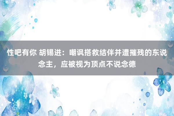 性吧有你 胡锡进：嘲讽搭救结伴并遭摧残的东说念主，应被视为顶点不说念德