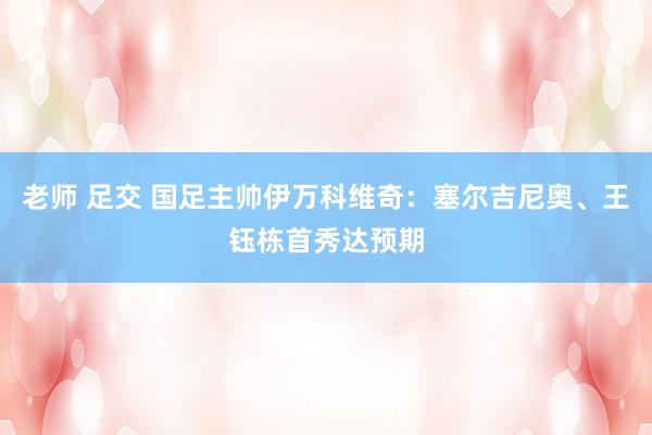 老师 足交 国足主帅伊万科维奇：塞尔吉尼奥、王钰栋首秀达预期