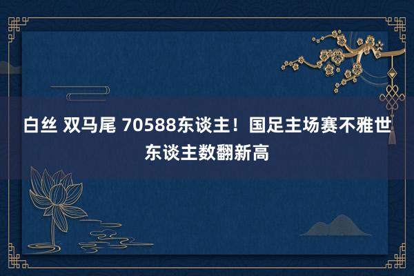白丝 双马尾 70588东谈主！国足主场赛不雅世东谈主数翻新高