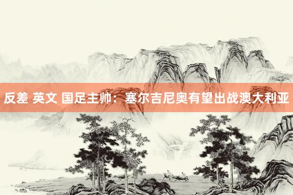 反差 英文 国足主帅：塞尔吉尼奥有望出战澳大利亚