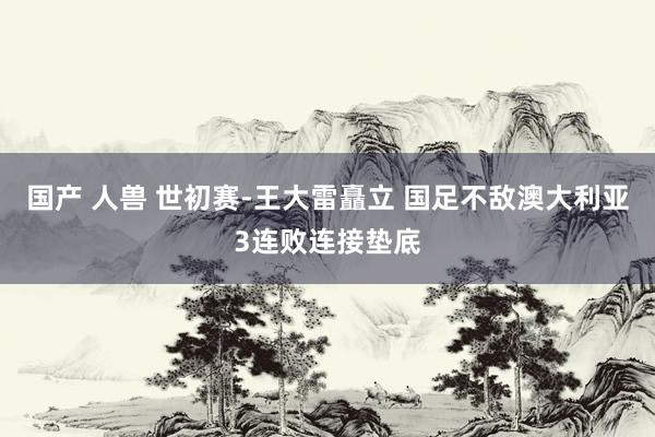 国产 人兽 世初赛-王大雷矗立 国足不敌澳大利亚3连败连接垫底