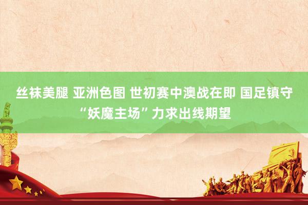 丝袜美腿 亚洲色图 世初赛中澳战在即 国足镇守“妖魔主场”力求出线期望