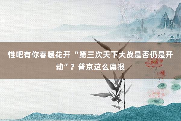 性吧有你春暖花开 “第三次天下大战是否仍是开动”？普京这么禀报