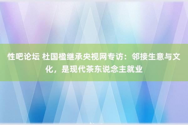 性吧论坛 杜国楹继承央视网专访：邻接生意与文化，是现代茶东说念主就业