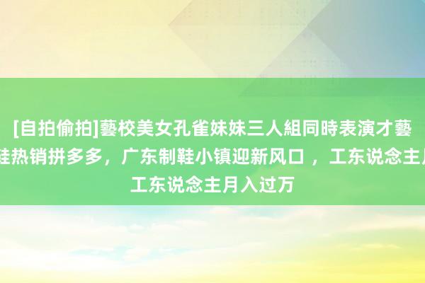 [自拍偷拍]藝校美女孔雀妹妹三人組同時表演才藝 这双丑鞋热销拼多多，广东制鞋小镇迎新风口 ，工东说念主月入过万
