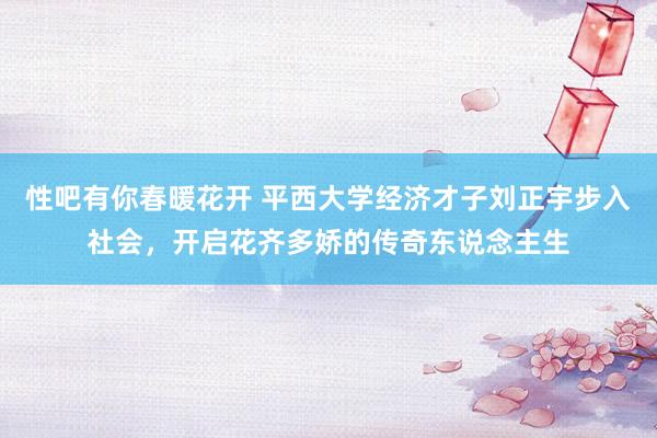 性吧有你春暖花开 平西大学经济才子刘正宇步入社会，开启花齐多娇的传奇东说念主生