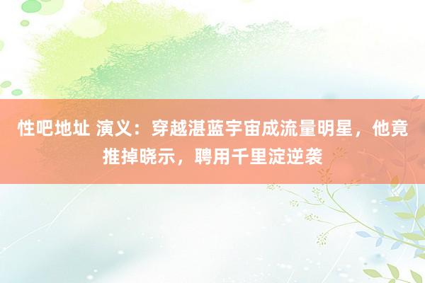 性吧地址 演义：穿越湛蓝宇宙成流量明星，他竟推掉晓示，聘用千里淀逆袭