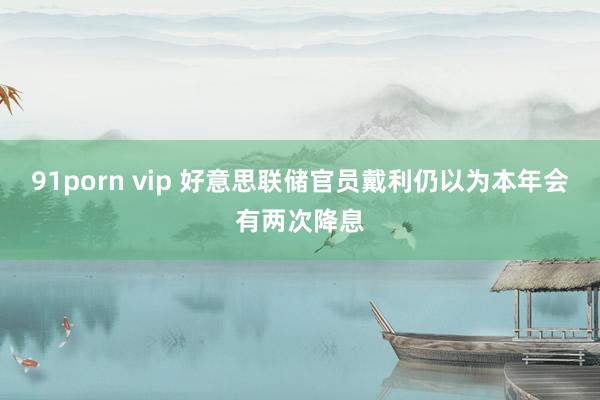 91porn vip 好意思联储官员戴利仍以为本年会有两次降息