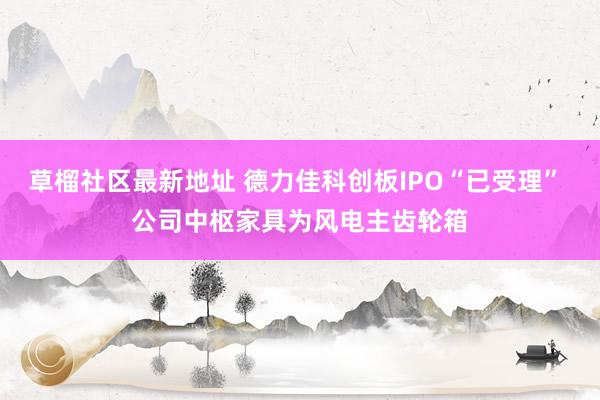 草榴社区最新地址 德力佳科创板IPO“已受理” 公司中枢家具为风电主齿轮箱
