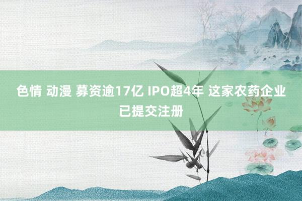 色情 动漫 募资逾17亿 IPO超4年 这家农药企业已提交注册
