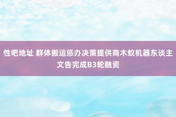 性吧地址 群体搬运惩办决策提供商木蚁机器东谈主文告完成B3轮融资