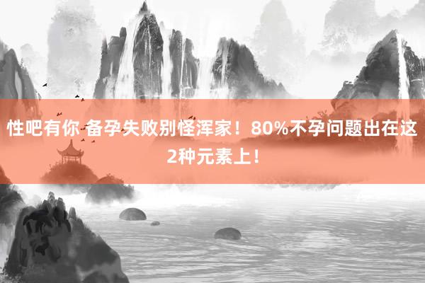 性吧有你 备孕失败别怪浑家！80%不孕问题出在这2种元素上！