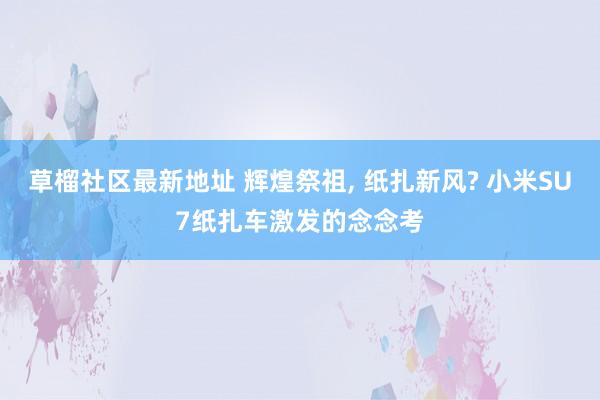 草榴社区最新地址 辉煌祭祖, 纸扎新风? 小米SU7纸扎车激发的念念考