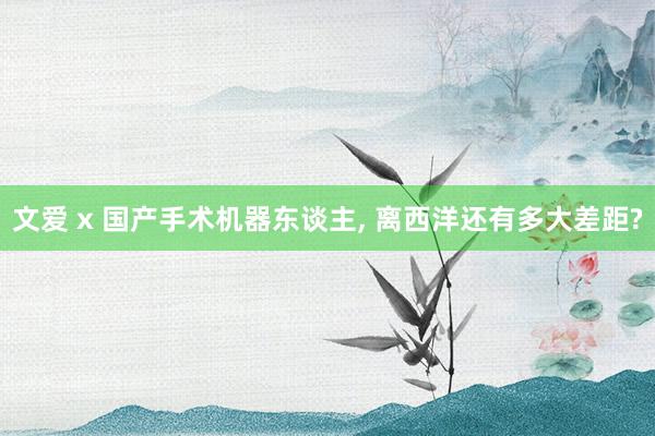 文爱 x 国产手术机器东谈主, 离西洋还有多大差距?