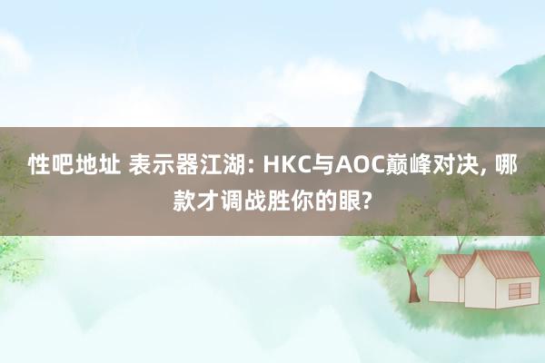 性吧地址 表示器江湖: HKC与AOC巅峰对决, 哪款才调战胜你的眼?