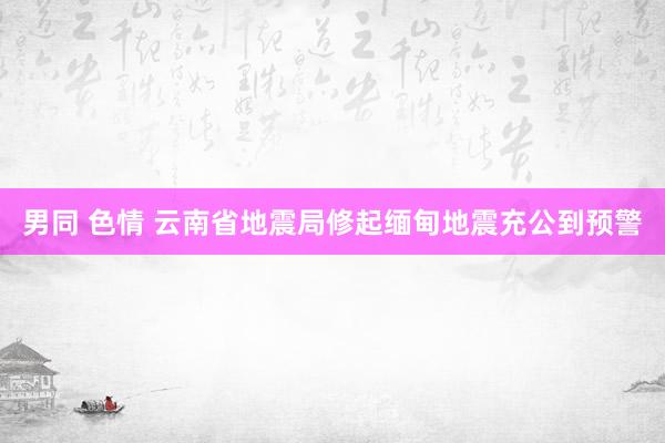 男同 色情 云南省地震局修起缅甸地震充公到预警